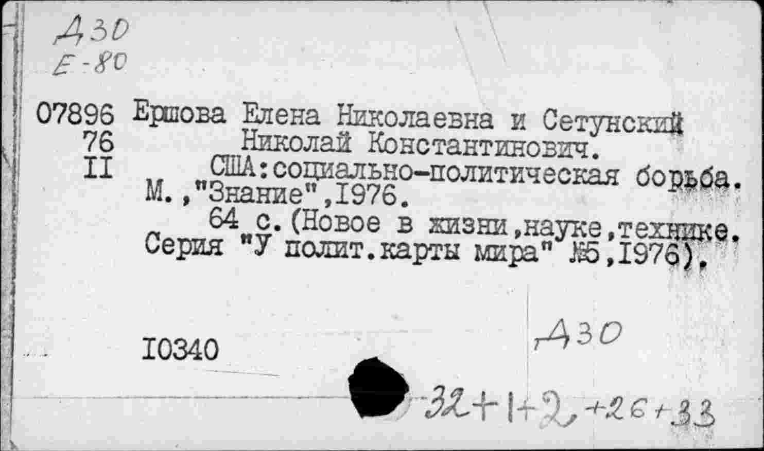 ﻿07896 Ершова Елена Николаевна и Сетунский
76 Николай Константинович.
II	США:социально-политическая борьба.
М., "Знание”,1976.
64 с.(Новое в хизни,науке,технике. Серия "У полит.карты мира" 1г5,1976),
10340
